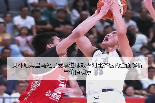 贝林厄姆皇马处子赛季进球效率对比齐达内全面解析与价值观察