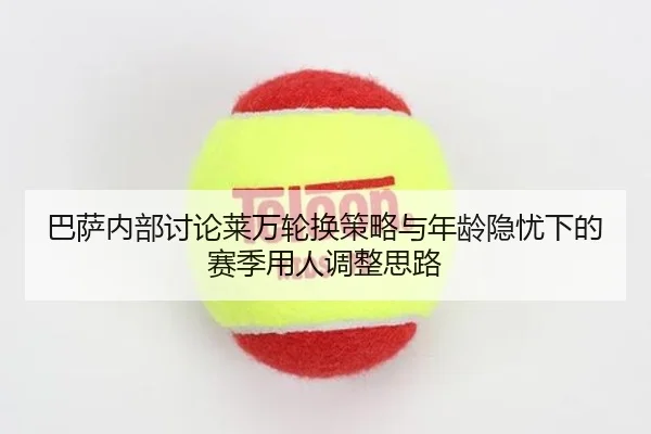 巴萨内部讨论莱万轮换策略与年龄隐忧下的赛季用人调整思路